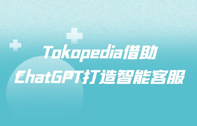 卓越售后服务升级！Tokopedia借助ChatGPT打造智能客服