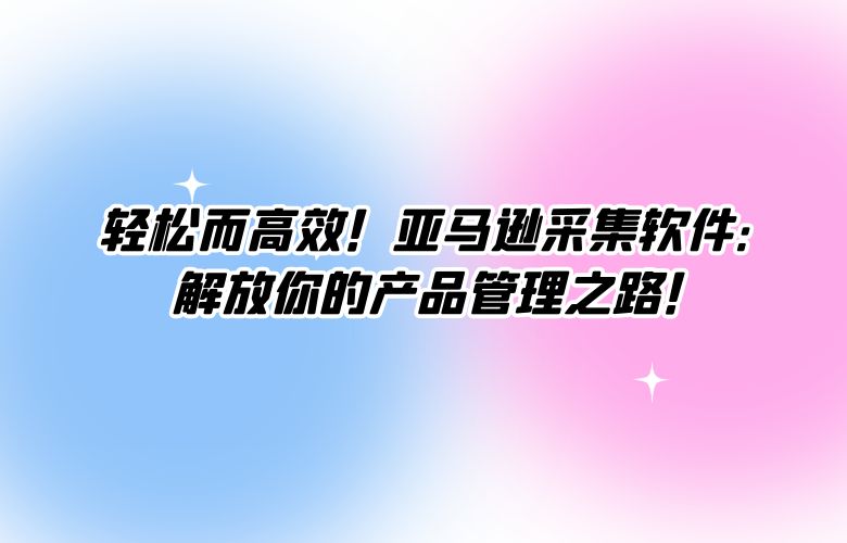 轻松而高效!亚马逊采集软件:解放你的产品管理之路!