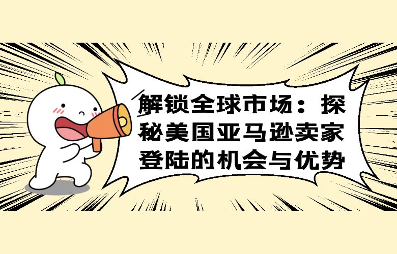 解锁全球市场：探秘美国亚马逊卖家登陆的机会与优势