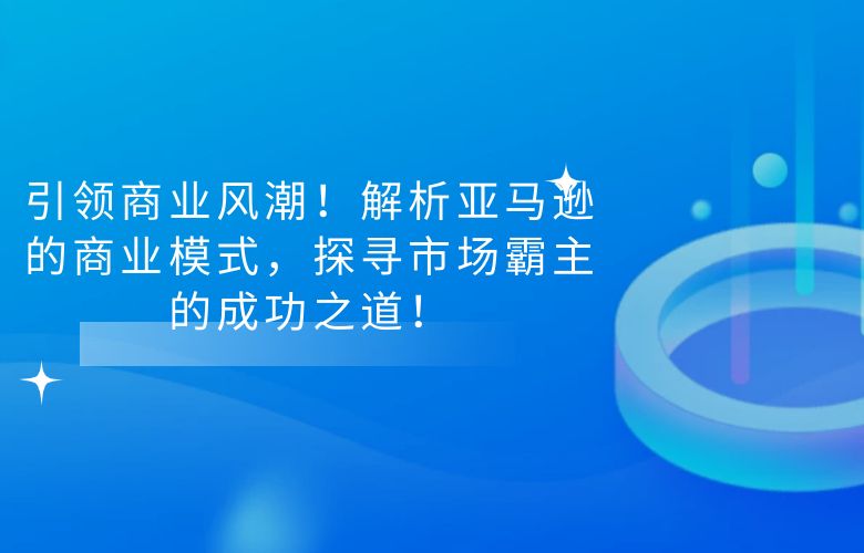 引领商业风潮!解析亚马逊的商业模式,探寻市场霸主的成功之道!