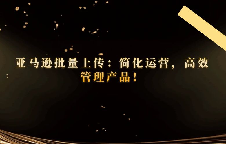 亚马逊批量上传：简化运营，高效管理产品！