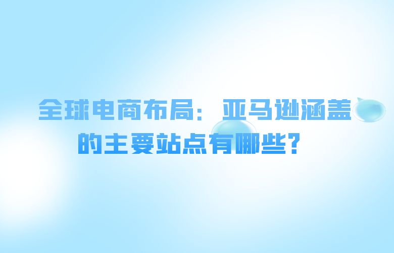 全球电商布局：亚马逊涵盖的主要站点有哪些？