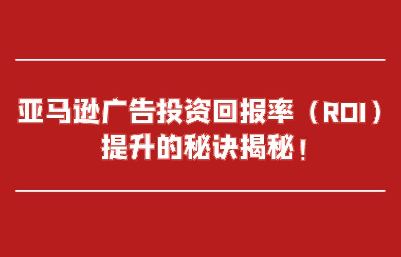 亚马逊广告投资回报率（ROI）提升的秘诀揭秘！
