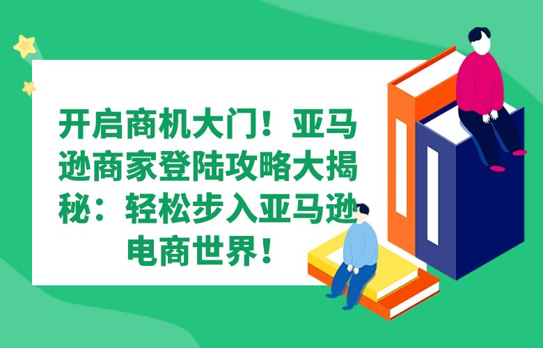 开启商机大门！亚马逊商家登陆攻略大揭秘：轻松步入亚马逊电商世界！