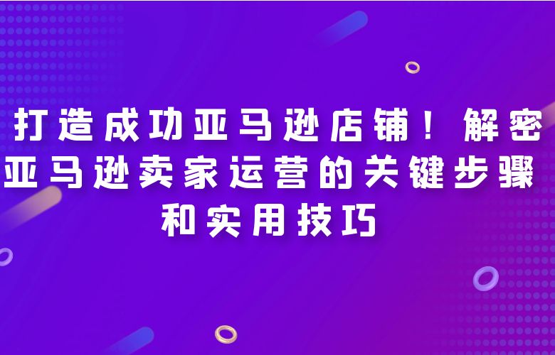  打造成功亚马逊店铺！解密亚马逊卖家运营的关键步骤和实用技巧