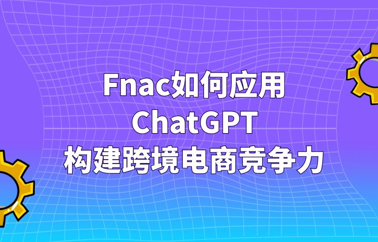 Fnac如何应用ChatGPT：构建跨境电商竞争力