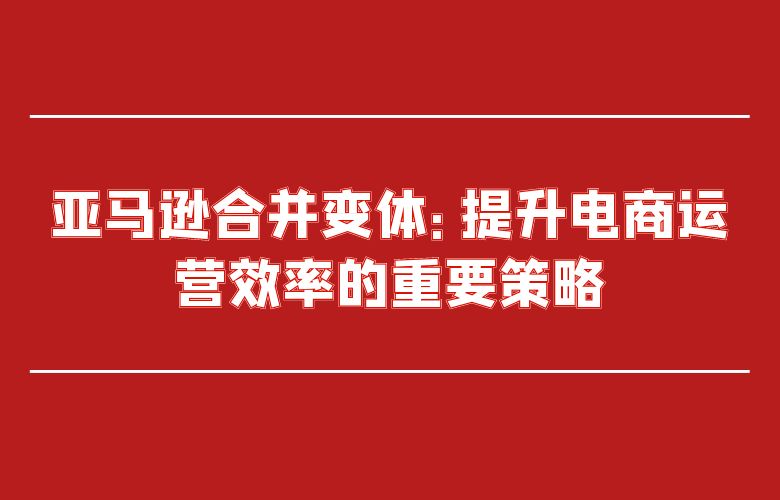 亚马逊合并变体：提升电商运营效率的重要策略
