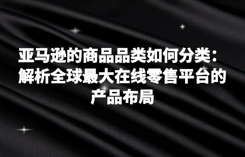 亚马逊的商品品类如何分类：解析全球最大在线零售平台的产品布局