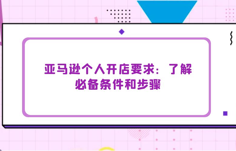 亚马逊个人开店要求：了解必备条件和步骤