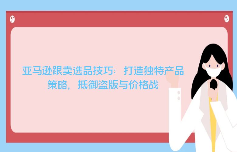 亚马逊跟卖选品技巧:打造独特产品策略,抵御盗版与价格战