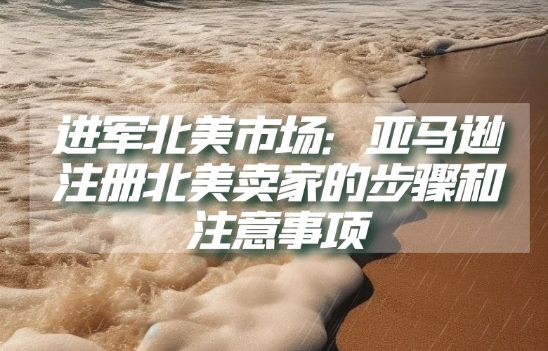 进军北美市场：亚马逊注册北美卖家的步骤和注意事项