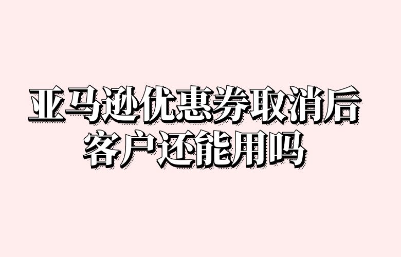 亚马逊优惠券取消后客户还能用吗