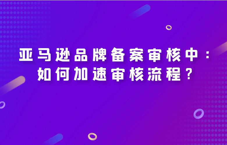 亚马逊品牌备案审核中：如何加速审核流程？