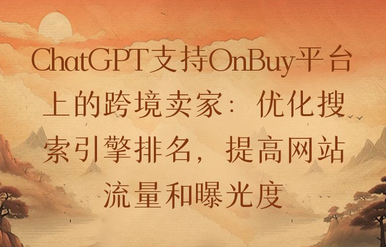 ChatGPT支持OnBuy平台上的跨境卖家:优化搜索引擎排名,提高网站流量和曝光度