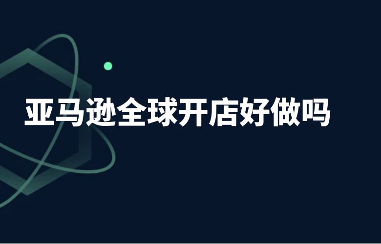 亚马逊全球开店好做吗
