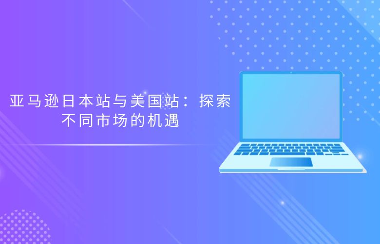 亚马逊日本站与美国站:探索不同市场的机遇