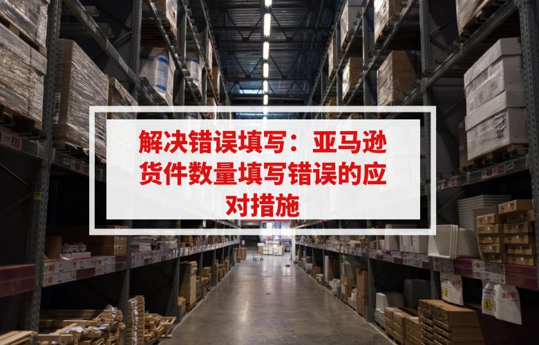 解决错误填写：亚马逊货件数量填写错误的应对措施