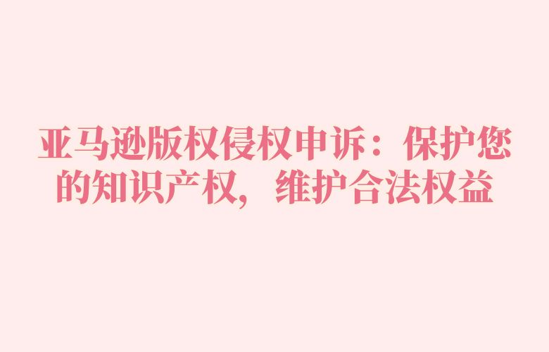 亚马逊版权侵权申诉：保护您的知识产权，维护合法权益