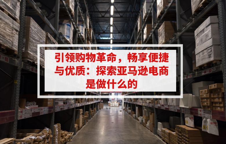 引领购物革命，畅享便捷与优质：探索亚马逊电商是做什么的