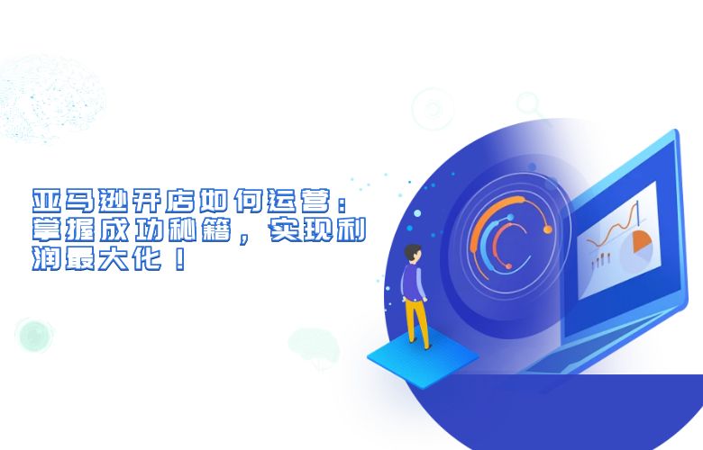 亚马逊开店如何运营：掌握成功秘籍，实现利润最大化！
