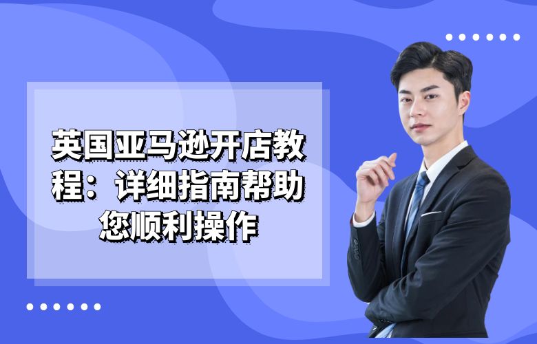 英国亚马逊开店教程:详细指南帮助您顺利操作
