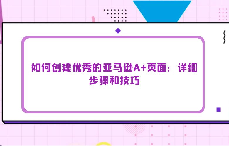 如何创建优秀的亚马逊A+页面：详细步骤和技巧