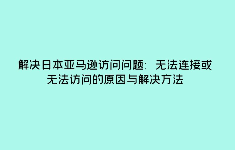 解决日本亚马逊访问问题:无法连接或无法访问的原因与解决方法