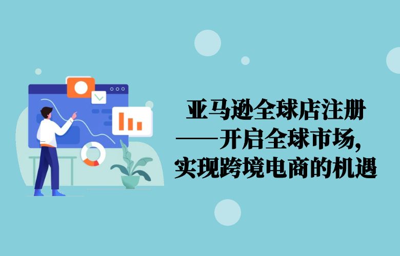 亚马逊全球店注册——开启全球市场,实现跨境电商的机遇