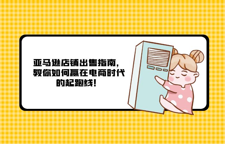 亚马逊店铺出售指南,教你如何赢在电商时代的起跑线!