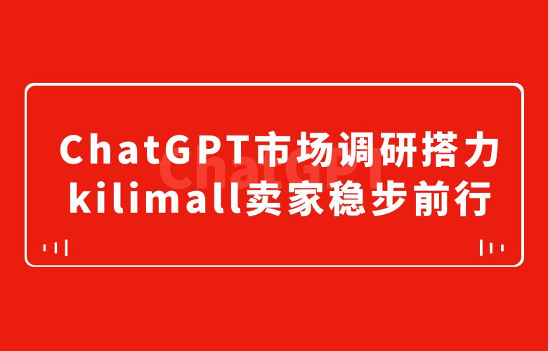 把握市场脉搏！ChatGPT市场调研搭力kilimall跨境卖家稳步前行
