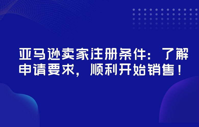 亚马逊卖家注册条件:了解申请要求,顺利开始销售!