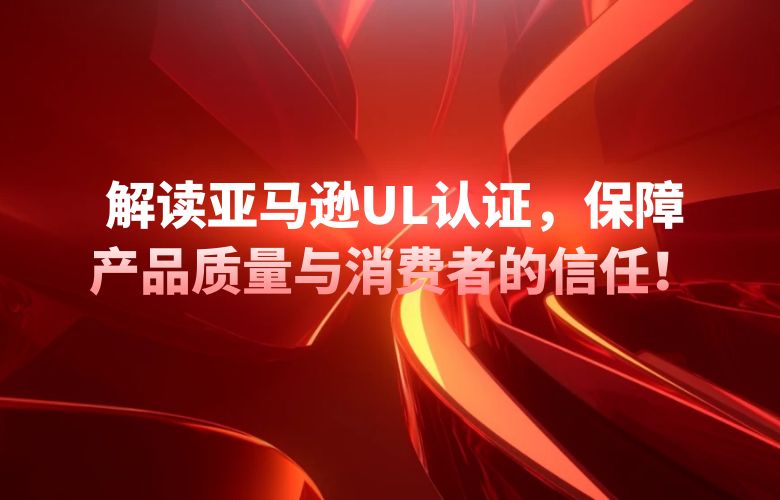 解读亚马逊UL认证,保障产品质量与消费者的信任!