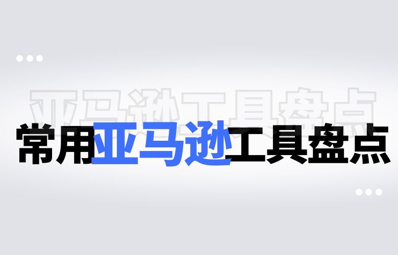 常用亚马逊工具盘点：提高销售效率的必备利器