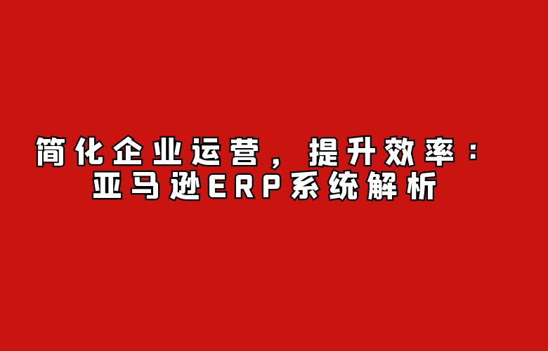 简化企业运营，提升效率：亚马逊ERP系统解析