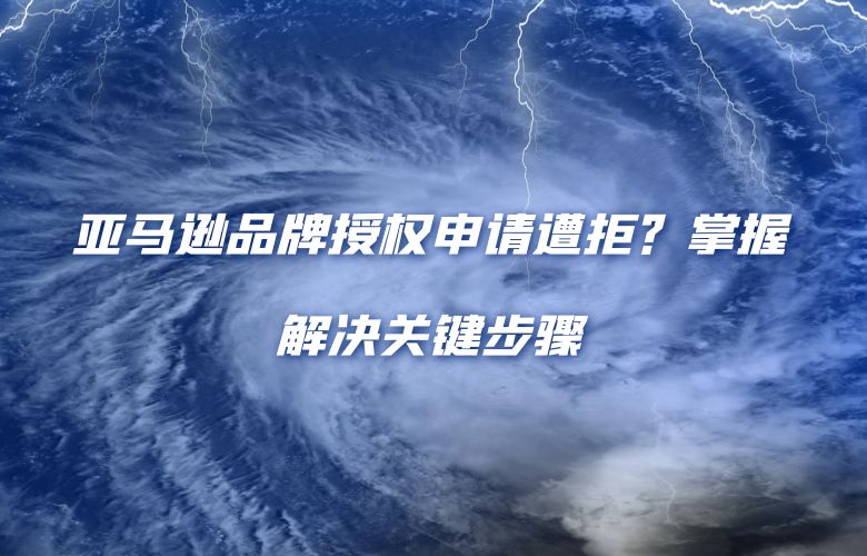 亚马逊品牌授权申请遭拒？掌握解决关键步骤