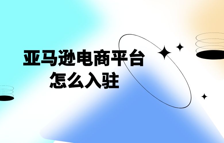 亚马逊电商平台怎么入驻
