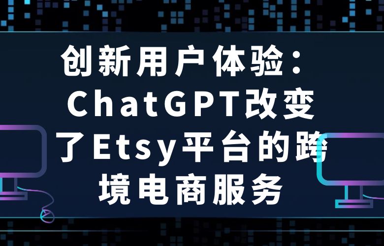 创新用户体验:ChatGPT改变了Etsy平台的跨境电商服务