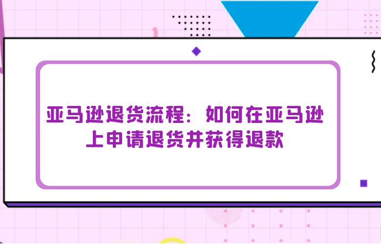 亚马逊退货流程：如何在亚马逊上申请退货并获得退款