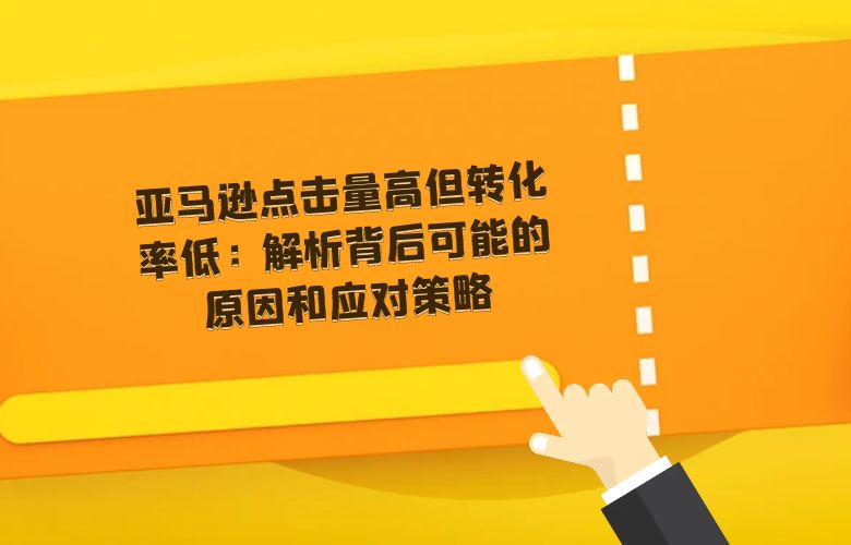 亚马逊点击量高但转化率低:解析背后可能的原因和应对策略