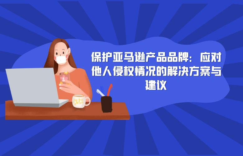 保护亚马逊产品品牌:应对他人侵权情况的解决方案与建议