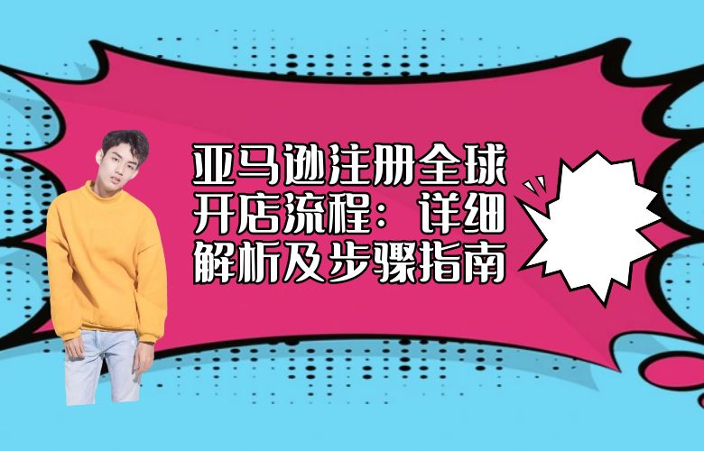 亚马逊注册全球开店流程:详细解析及步骤指南