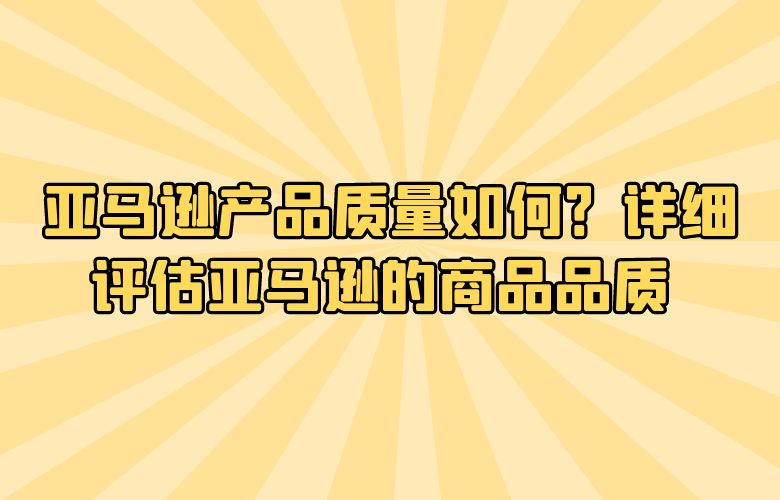 亚马逊产品质量如何?详细评估亚马逊的商品品质