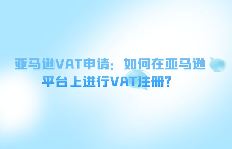 亚马逊VAT申请:如何在亚马逊平台上进行VAT注册?
