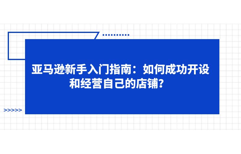 亚马逊新手入门指南:如何成功开设和经营自己的店铺?
