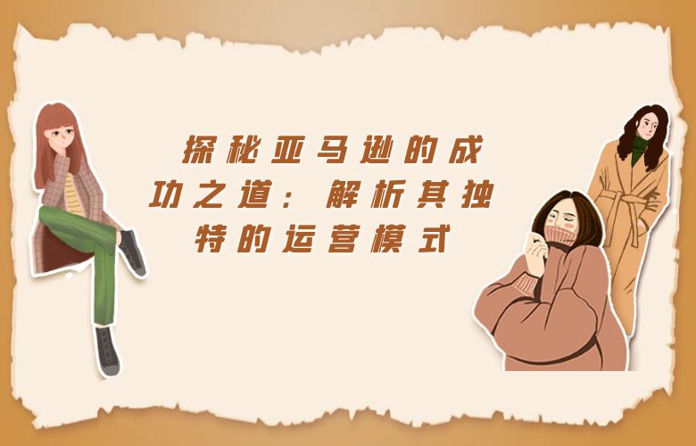 探秘亚马逊的成功之道:解析其独特的运营模式