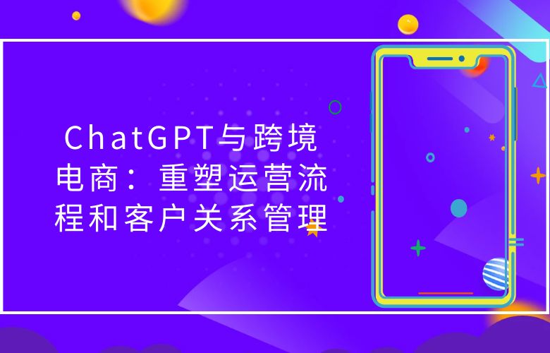 ChatGPT与跨境电商:重塑运营流程和客户关系管理