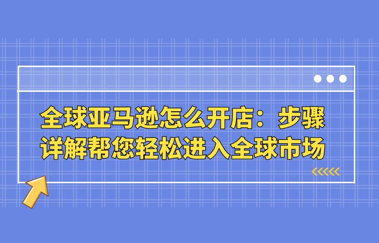 全球亚马逊怎么开店：步骤详解帮您轻松进入全球市场