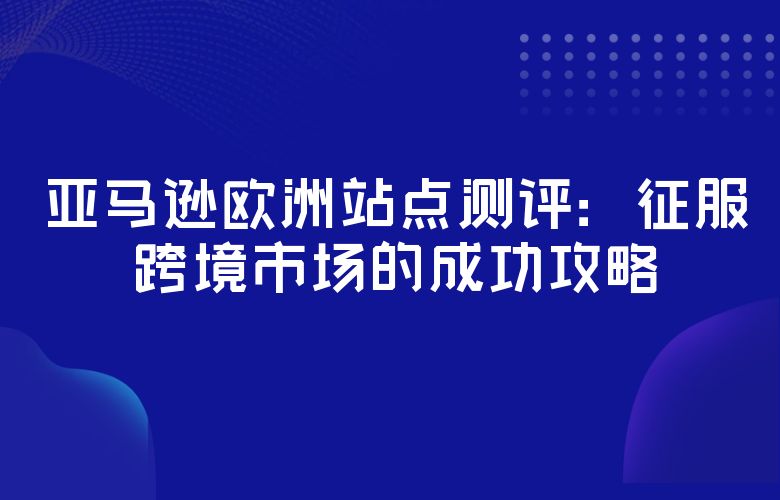 亚马逊欧洲站点测评:征服跨境市场的成功攻略