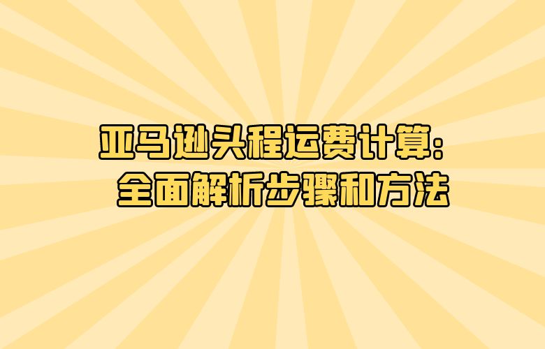 亚马逊头程运费计算：全面解析步骤和方法