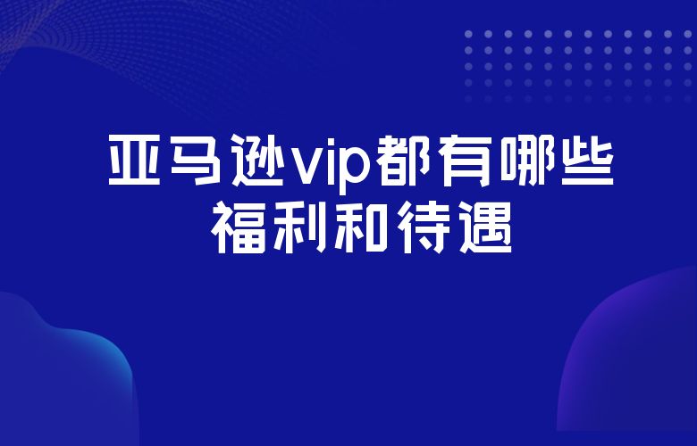 亚马逊vip都有哪些福利和待遇